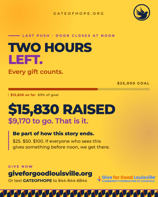 Two hours left. Every gift counts.

$15,830 raised toward our $25,000 goal and the door closes at noon. We are closer than we have ever been and two hours 
is more than enough time to finish this together.

$9,170 to go. That is it. If everyone who sees this post gives something before noon we get there. A gift of $25. A gift of $50. A gift of $100. Whatever you can give right 
now moves us forward.

This is the last push. Be part of how this story ends.

Give before noon:
giveforgoodlouisville.org/organization/gate-of-hope-ministries-international-inc

Or text GATEOFHOPE to 844-844-6844. Takes less than a minute.

#GiveForGoodLouisville #GiveForGoodLou #WhyIGive #GateofHope #LoveLouisville